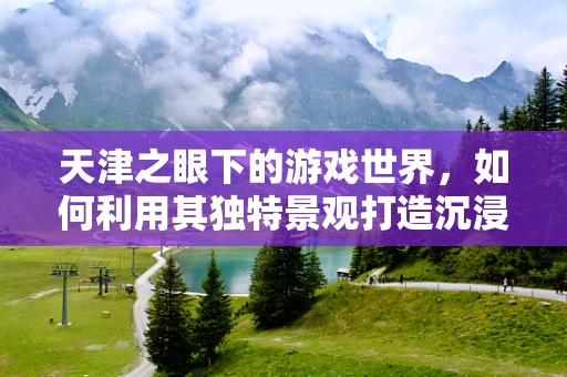 天津之眼下的游戏世界，如何利用其独特景观打造沉浸式游戏体验？