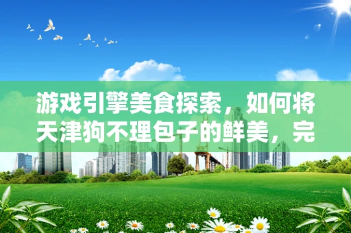 游戏引擎美食探索，如何将天津狗不理包子的鲜美，完美复刻进虚拟世界？