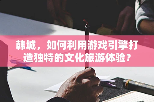 韩城，如何利用游戏引擎打造独特的文化旅游体验？
