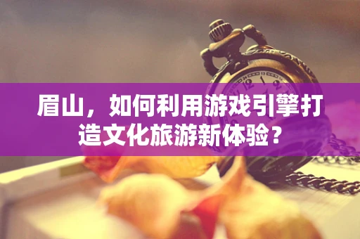 眉山，如何利用游戏引擎打造文化旅游新体验？