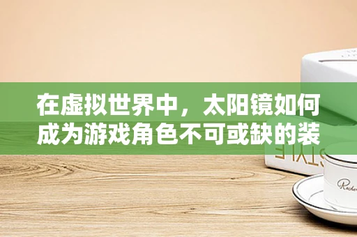 在虚拟世界中，太阳镜如何成为游戏角色不可或缺的装备？