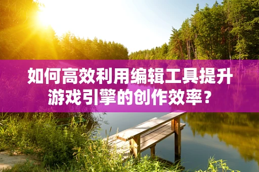 如何高效利用编辑工具提升游戏引擎的创作效率？
