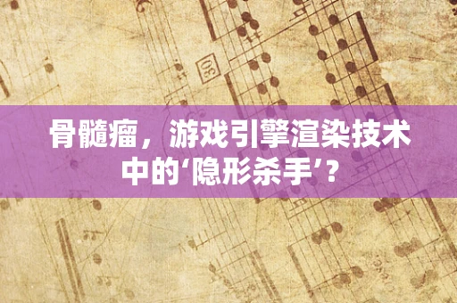 骨髓瘤，游戏引擎渲染技术中的‘隐形杀手’？