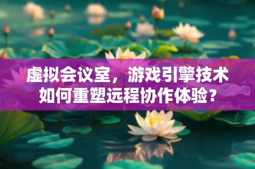 虚拟会议室，游戏引擎技术如何重塑远程协作体验？