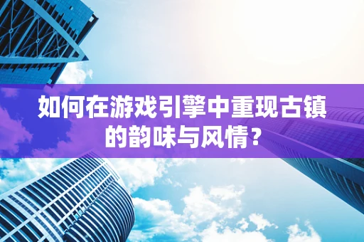 如何在游戏引擎中重现古镇的韵味与风情？