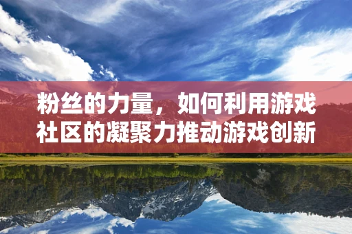 粉丝的力量，如何利用游戏社区的凝聚力推动游戏创新与成功？