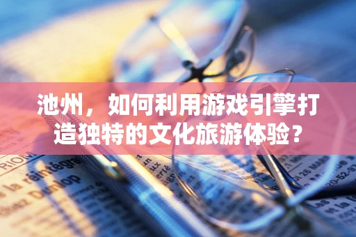 池州，如何利用游戏引擎打造独特的文化旅游体验？