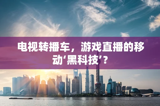 电视转播车，游戏直播的移动‘黑科技’？
