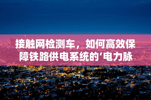 接触网检测车，如何高效保障铁路供电系统的‘电力脉搏’？