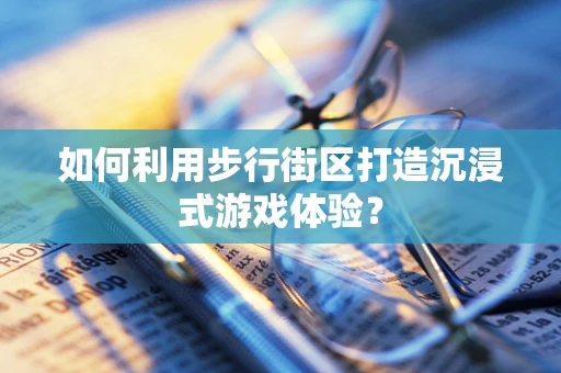 如何利用步行街区打造沉浸式游戏体验？