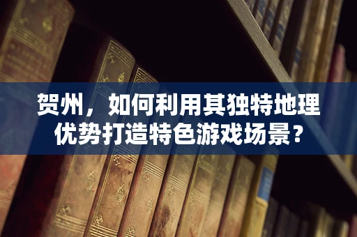 贺州，如何利用其独特地理优势打造特色游戏场景？