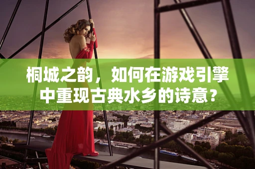 桐城之韵，如何在游戏引擎中重现古典水乡的诗意？