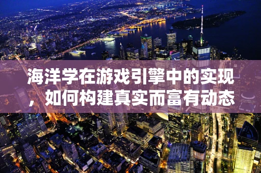 海洋学在游戏引擎中的实现，如何构建真实而富有动态的海洋环境？