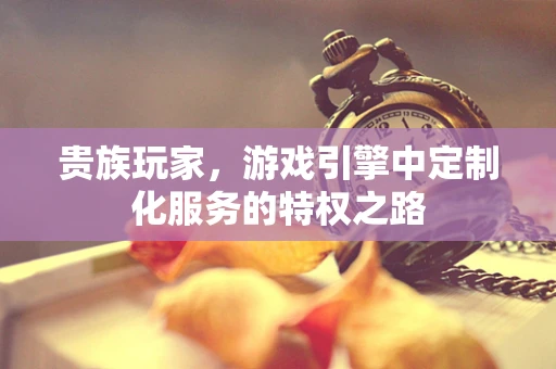 贵族玩家，游戏引擎中定制化服务的特权之路