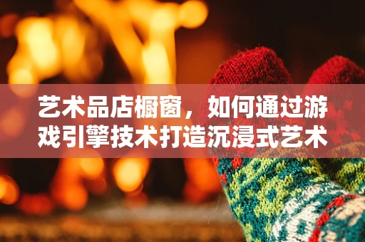 艺术品店橱窗，如何通过游戏引擎技术打造沉浸式艺术体验？