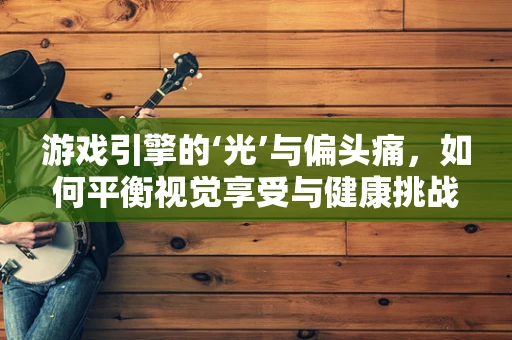 游戏引擎的‘光’与偏头痛，如何平衡视觉享受与健康挑战？