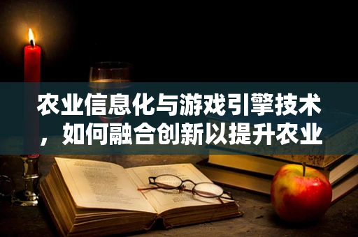 农业信息化与游戏引擎技术，如何融合创新以提升农业生产效率？