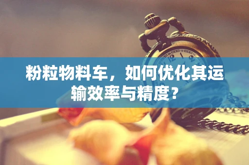 粉粒物料车，如何优化其运输效率与精度？