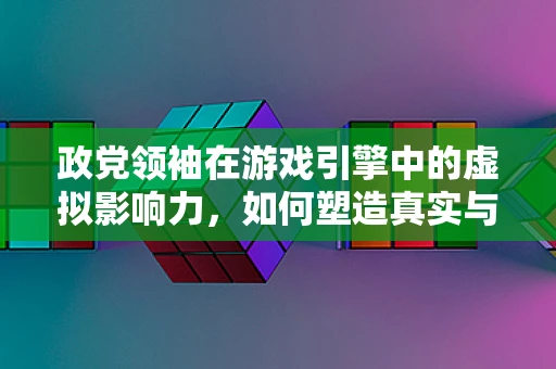 政党领袖在游戏引擎中的虚拟影响力，如何塑造真实与虚拟的交汇？