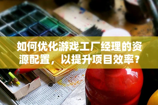 如何优化游戏工厂经理的资源配置，以提升项目效率？