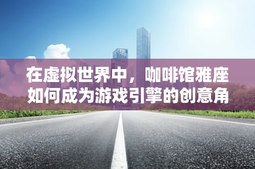 在虚拟世界中，咖啡馆雅座如何成为游戏引擎的创意角落？