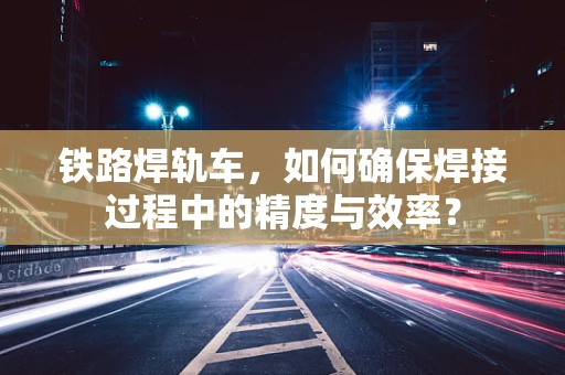 铁路焊轨车，如何确保焊接过程中的精度与效率？