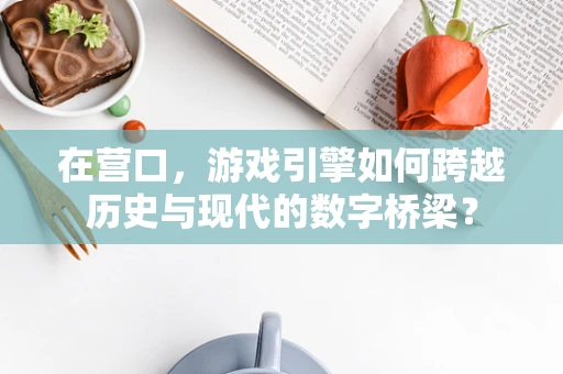 在营口，游戏引擎如何跨越历史与现代的数字桥梁？