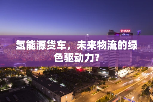 氢能源货车，未来物流的绿色驱动力？