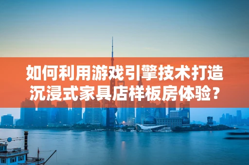 如何利用游戏引擎技术打造沉浸式家具店样板房体验？