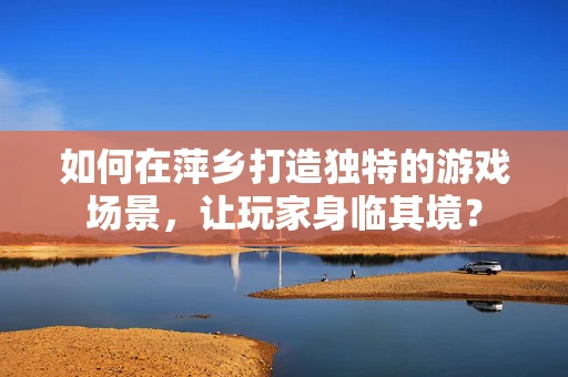 如何在萍乡打造独特的游戏场景，让玩家身临其境？