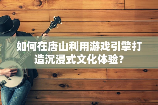 如何在唐山利用游戏引擎打造沉浸式文化体验？