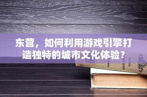 东营，如何利用游戏引擎打造独特的城市文化体验？