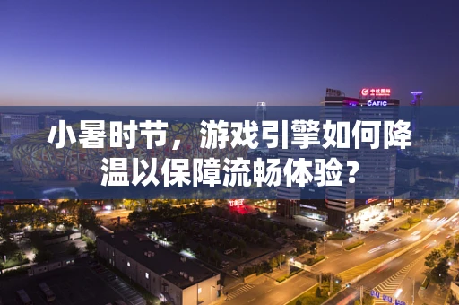 小暑时节，游戏引擎如何降温以保障流畅体验？