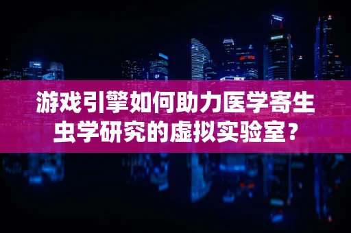 游戏引擎如何助力医学寄生虫学研究的虚拟实验室？