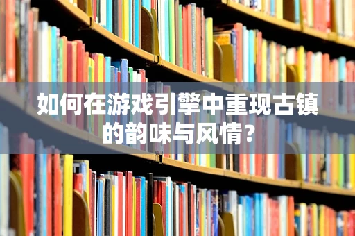 如何在游戏引擎中重现古镇的韵味与风情？