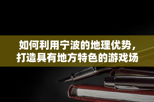 如何利用宁波的地理优势，打造具有地方特色的游戏场景？