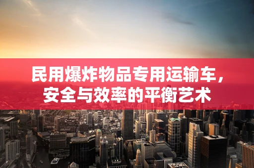 民用爆炸物品专用运输车，安全与效率的平衡艺术