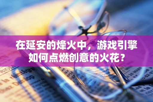 在延安的烽火中，游戏引擎如何点燃创意的火花？