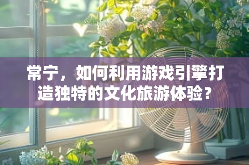 常宁，如何利用游戏引擎打造独特的文化旅游体验？