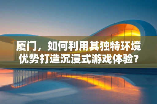 厦门，如何利用其独特环境优势打造沉浸式游戏体验？