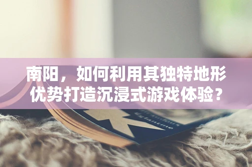 南阳，如何利用其独特地形优势打造沉浸式游戏体验？