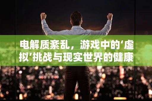 电解质紊乱，游戏中的‘虚拟’挑战与现实世界的健康风险