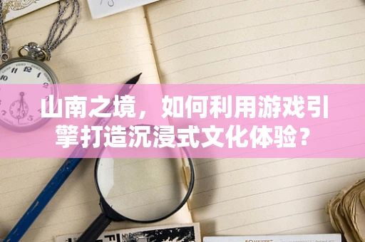 山南之境，如何利用游戏引擎打造沉浸式文化体验？