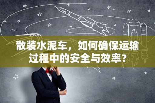 散装水泥车，如何确保运输过程中的安全与效率？