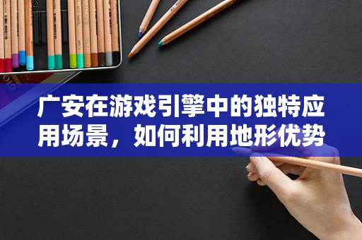 广安在游戏引擎中的独特应用场景，如何利用地形优势打造沉浸式体验？