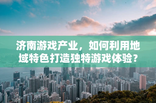 济南游戏产业，如何利用地域特色打造独特游戏体验？