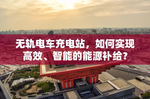 无轨电车充电站，如何实现高效、智能的能源补给？