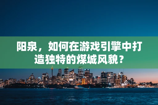 阳泉，如何在游戏引擎中打造独特的煤城风貌？