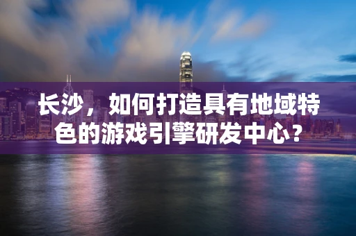长沙，如何打造具有地域特色的游戏引擎研发中心？