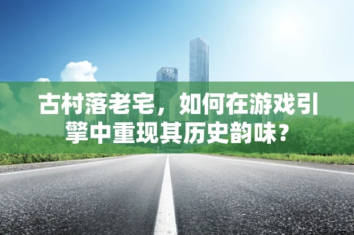 古村落老宅，如何在游戏引擎中重现其历史韵味？